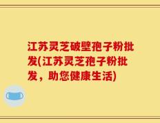 江苏灵芝破壁孢子粉批发(江苏灵芝孢子粉批发，助您健康生活)