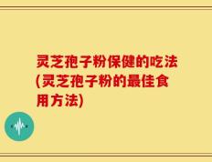 灵芝孢子粉保健的吃法(灵芝孢子粉的最佳食用方法)