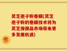 灵芝孢子粉卷膜(灵芝孢子粉的卷膜技术将为灵芝保健品市场带来更多发展机遇)