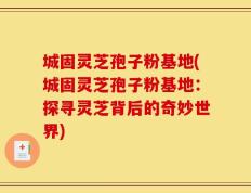 城固灵芝孢子粉基地(城固灵芝孢子粉基地：探寻灵芝背后的奇妙世界)
