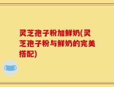 灵芝孢子粉加鲜奶(灵芝孢子粉与鲜奶的完美搭配)