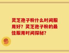灵芝孢子粉什么时间服用好？灵芝孢子粉的最佳服用时间探秘？