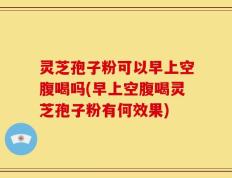 灵芝孢子粉可以早上空腹喝吗(早上空腹喝灵芝孢子粉有何效果)