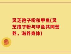 灵芝孢子粉和甲鱼(灵芝孢子粉与甲鱼共同营养，滋养身体)