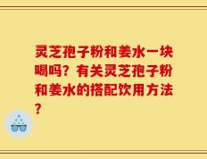 灵芝孢子粉和姜水一块喝吗？有关灵芝孢子粉和姜水的搭配饮用方法？