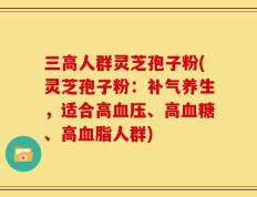 三高人群灵芝孢子粉(灵芝孢子粉：补气养生，适合高血压、高血糖、高血脂人群)