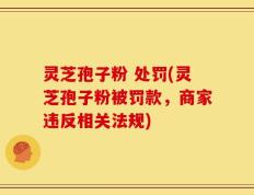 灵芝孢子粉 处罚(灵芝孢子粉被罚款，商家违反相关法规)