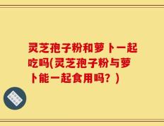 灵芝孢子粉和萝卜一起吃吗(灵芝孢子粉与萝卜能一起食用吗？)