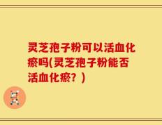 灵芝孢子粉可以活血化瘀吗(灵芝孢子粉能否活血化瘀？)