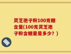 灵芝孢子粉100克糖含量(100克灵芝孢子粉含糖量是多少？)