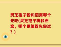 灵芝孢子粉和燕窝哪个先吃(灵芝孢子粉和燕窝，哪个更值得先尝试？)