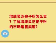 增康灵芝孢子粉怎么卖？了解增康灵芝孢子粉的市场销售渠道？