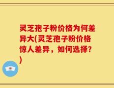灵芝孢子粉价格为何差异大(灵芝孢子粉价格惊人差异，如何选择？)