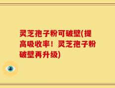 灵芝孢子粉可破壁(提高吸收率！灵芝孢子粉破壁再升级)
