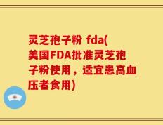 灵芝孢子粉 fda(美国FDA批准灵芝孢子粉使用，适宜患高血压者食用)