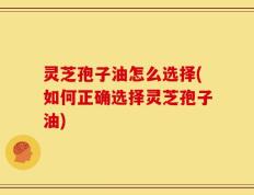 灵芝孢子油怎么选择(如何正确选择灵芝孢子油)