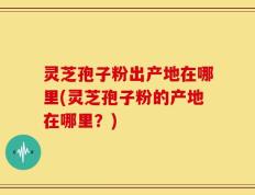 灵芝孢子粉出产地在哪里(灵芝孢子粉的产地在哪里？)
