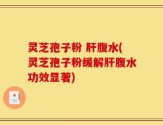 灵芝孢子粉 肝腹水(灵芝孢子粉缓解肝腹水功效显著)