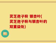 灵芝孢子粉 银杏叶(灵芝孢子粉与银杏叶的双重益处)