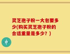 灵芝孢子粉一大包要多少(购买灵芝孢子粉的合适重量是多少？)
