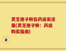 灵芝孢子粉在药店买还是(灵芝孢子粉：药店购买指南)