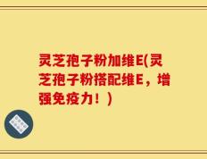 灵芝孢子粉加维E(灵芝孢子粉搭配维E，增强免疫力！)