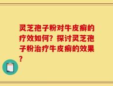 灵芝孢子粉对牛皮癣的疗效如何？探讨灵芝孢子粉治疗牛皮癣的效果？