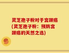 灵芝孢子粉对于宫颈癌(灵芝孢子粉：预防宫颈癌的天然之选)