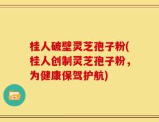 桂人破壁灵芝孢子粉(桂人创制灵芝孢子粉，为健康保驾护航)