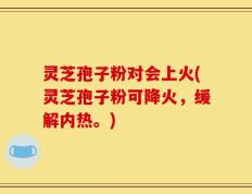 灵芝孢子粉对会上火(灵芝孢子粉可降火，缓解内热。)