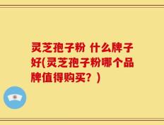 灵芝孢子粉 什么牌子好(灵芝孢子粉哪个品牌值得购买？)