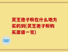 灵芝孢子粉在什么地方买的到(灵芝孢子粉购买渠道一览)