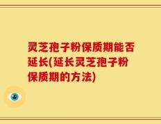 灵芝孢子粉保质期能否延长(延长灵芝孢子粉保质期的方法)