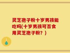 灵芝孢子粉十岁男孩能吃吗(十岁男孩可否食用灵芝孢子粉？)