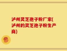 泸州灵芝孢子粉厂家(泸州的灵芝孢子粉生产商)