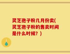 灵芝孢子粉几月份卖(灵芝孢子粉的售卖时间是什么时候？)