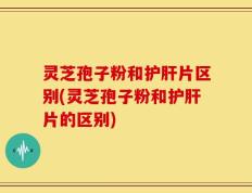 灵芝孢子粉和护肝片区别(灵芝孢子粉和护肝片的区别)