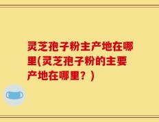 灵芝孢子粉主产地在哪里(灵芝孢子粉的主要产地在哪里？)