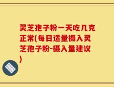 灵芝孢子粉一天吃几克正常(每日适量摄入灵芝孢子粉-摄入量建议)