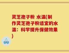 灵芝孢子粉 水温(制作灵芝孢子粉适宜的水温：科学提升保健效果)