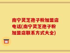 南宁灵芝孢子粉加盟店电话(南宁灵芝孢子粉加盟店联系方式大全)