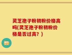 灵芝孢子粉初粉价格高吗(灵芝孢子粉初粉价格是否过高？)