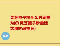 灵芝孢子粉什么时间喝为好(灵芝孢子粉最佳饮用时间推荐)