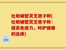 杜敏破壁灵芝孢子粉(杜敏破壁灵芝孢子粉：提高免疫力，呵护健康的选择)