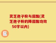 灵芝孢子粉与尿酸(灵芝孢子粉的降尿酸功效)