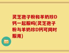 灵芝孢子粉和羊奶珍D钙一起服吗(灵芝孢子粉与羊奶珍D钙可同时服用)