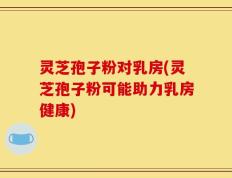 灵芝孢子粉对乳房(灵芝孢子粉可能助力乳房健康)