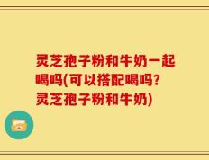灵芝孢子粉和牛奶一起喝吗(可以搭配喝吗？灵芝孢子粉和牛奶)