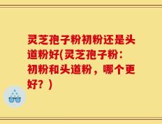 灵芝孢子粉初粉还是头道粉好(灵芝孢子粉：初粉和头道粉，哪个更好？)