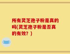 所有灵芝孢子粉是真的吗(灵芝孢子粉是否真的有效？)